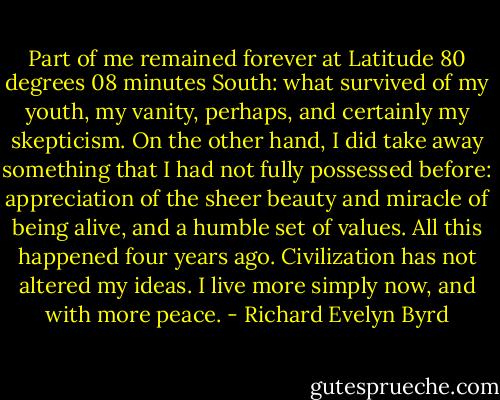 Part of me remained forever at Latitude 80 degrees 08 minutes South: what survived of my youth, my vanity, perhaps, and certainly my skepticism. On the other hand, I did take away something that I had not fully possessed before: appreciation of the sheer beauty and miracle of being alive, and a humble set of values. All this happened four years ago. Civilization has not altered my ideas. I live more simply now, and with more peace. - Richard Evelyn Byrd