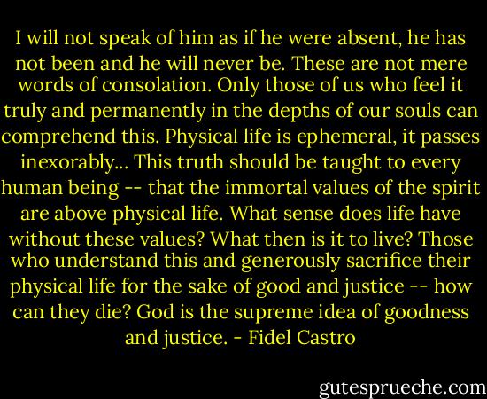 I will not speak of him as if he were absent, he has not been and he will never be. These are not mere words of consolation. Only those of us who feel it truly and permanently in the depths of our souls can comprehend this. Physical life is ephemeral, it passes inexorably... This truth should be taught to every human being -- that the immortal values of the spirit are above physical life. What sense does life have without these values? What then is it to live? Those who understand this and generously sacrifice their physical life for the sake of good and justice -- how can they die? God is the supreme idea of goodness and justice. - Fidel Castro