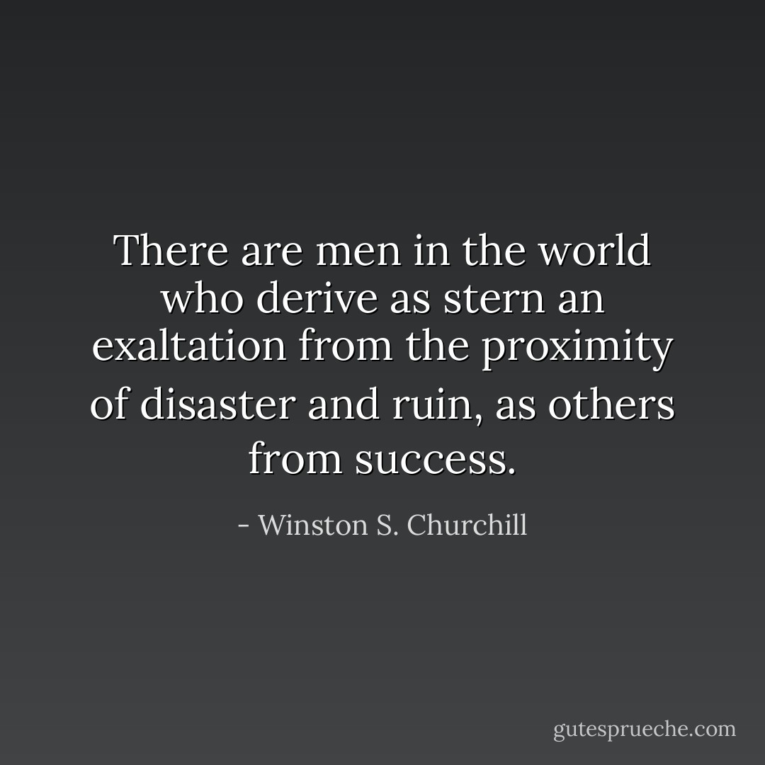 There are men in the world who derive as stern an exaltation from the proximity of disaster and ruin, as others from success. - Winston S. Churchill