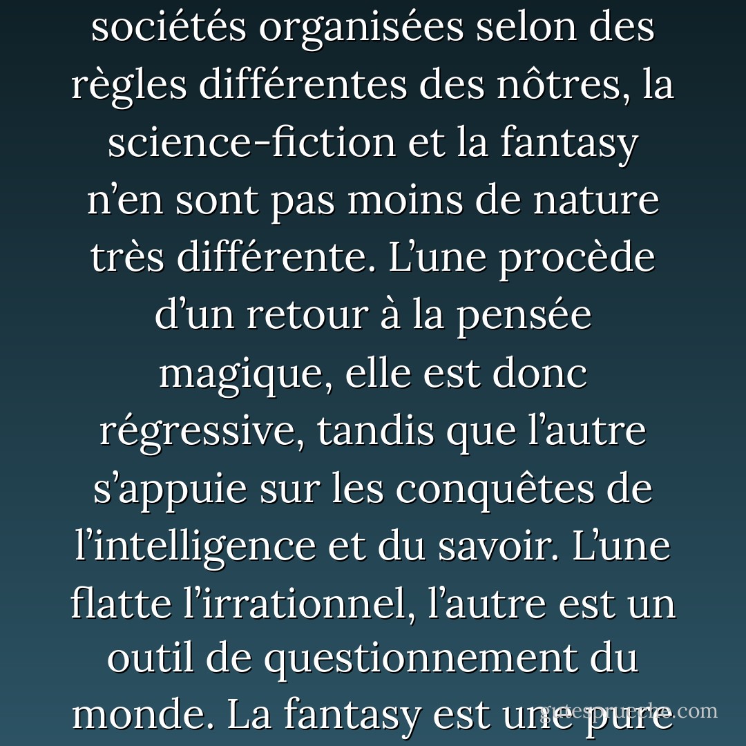 S’ils participent tous deux des littératures de l’imaginaire, s’ils ont quelques points communs, comme par exemple leur localisation sur des planètes exotiques et la description de sociétés organisées selon des règles différentes des nôtres, la science-fiction et la <i>fantasy</i> n’en sont pas moins de nature très différente. L’une procède d’un retour à la pensée magique, elle est donc régressive, tandis que l’autre s’appuie sur les conquêtes de l’intelligence et du savoir. L’une flatte l’irrationnel, l’autre est un outil de questionnement du monde. La <i>fantasy</i> est une pure littérature d’évasion alors que la science-fiction est toujours en prise, même dans ses projections les plus lointaines, avec le réel. - Jacques Baudou