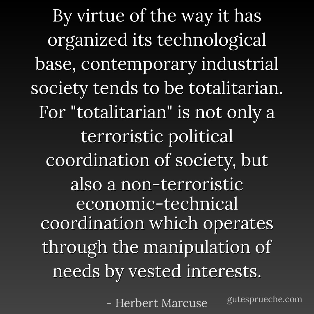 By virtue of the way it has organized its technological base, contemporary industrial society tends to be totalitarian. For "totalitarian" is not only a terroristic political coordination of society, but also a non-terroristic economic-technical coordination which operates through the manipulation of needs by vested interests. - Herbert Marcuse