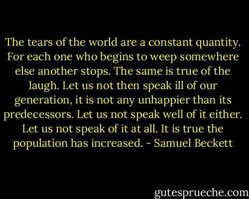 The tears of the world are a constant quantity. For each one who begins to weep somewhere else another stops. The same is true of the laugh. Let us not then speak ill of our generation, it is not any unhappier than its predecessors. Let us not speak well of it either. Let us not speak of it at all. It is true the population has increased. - Samuel Beckett
