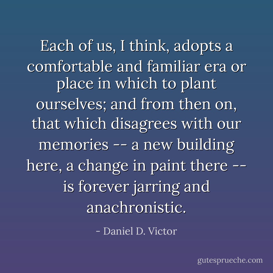 Each of us, I think, adopts a comfortable and familiar era or place in which to plant ourselves; and from then on, that which disagrees with our memories -- a new building here, a change in paint there -- is forever jarring and anachronistic. - Daniel D. Victor