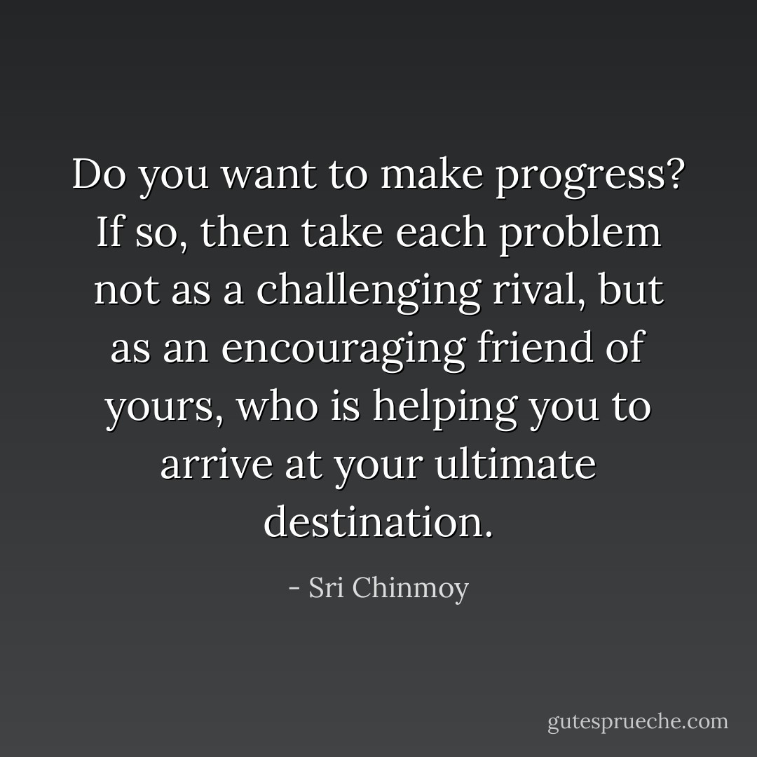 Do you want to make progress? If so, then take each problem not as a challenging rival, but as an encouraging friend of yours, who is helping you to arrive at your ultimate destination. - Sri Chinmoy