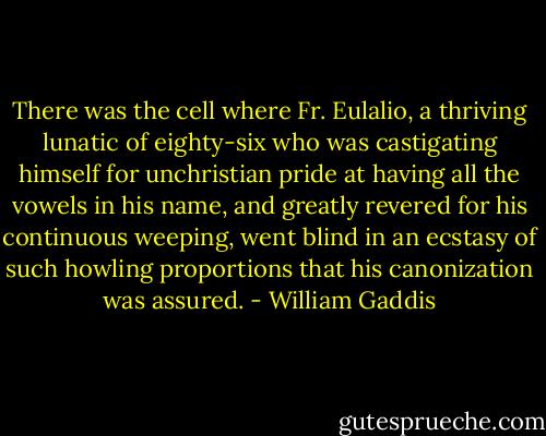 There was the cell where Fr. Eulalio, a thriving lunatic of eighty-six who was castigating himself for unchristian pride at having all the vowels in his name, and greatly revered for his continuous weeping, went blind in an ecstasy of such howling proportions that his canonization was assured. - William Gaddis