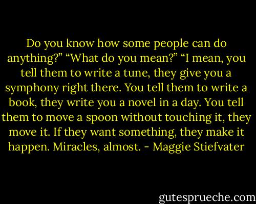 Do you know how some people can do anything?”<br />“What do you mean?”<br />“I mean, you tell them to write a tune, they give you a symphony right there. You tell them to write a book, they write you a novel in a day. You tell them to move a spoon without touching it, they move it. If they want something, they make it happen. Miracles, almost. - Maggie Stiefvater