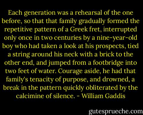 Each generation was a rehearsal of the one before, so that that family gradually formed the repetitive pattern of a Greek fret, interrupted only once in two centuries by a nine-year-old boy who had taken a look at his prospects, tied a string around his neck with a brick to the other end, and jumped from a footbridge into two feet of water. Courage aside, he had that family's tenacity of purpose, and drowned, a break in the pattern quickly obliterated by the calcimine of silence. - William Gaddis