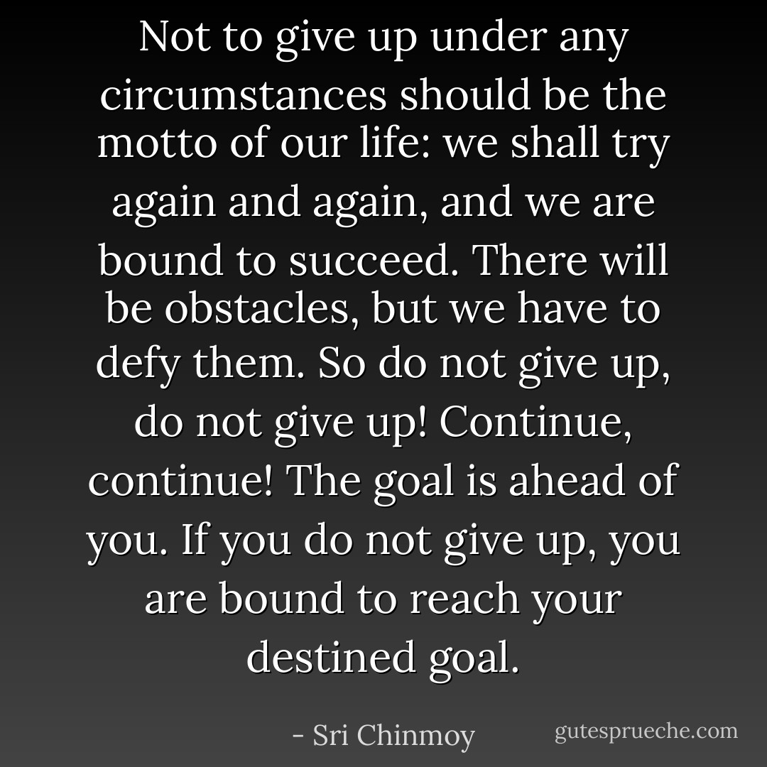 Not to give up under any circumstances should be the motto of our life: we shall try again and again, and we are bound to succeed. There will be obstacles, but we have to defy them. So do not give up, do not give up! Continue, continue! The goal is ahead of you. If you do not give up, you are bound to reach your destined goal. - Sri Chinmoy