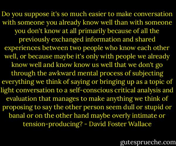 Do you suppose it's so much easier to make conversation with someone you already know well than with someone you don't know at all primarily because of all the previously exchanged information and shared experiences between two people who know each other well, or because maybe it's only with people we already know well and know know us well that we don't go through the awkward mental process of subjecting everything we think of saying or bringing up as a topic of light conversation to a self-conscious critical analysis and evaluation that manages to make anything we think of proposing to say the other person seem dull or stupid or banal or on the other hand maybe overly intimate or tension-producing? - David Foster Wallace