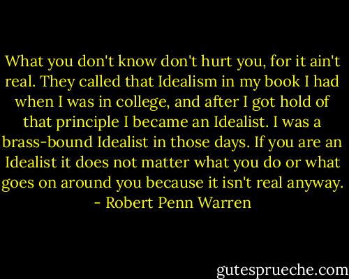 What you don't know don't hurt you, for it ain't real. They called that Idealism in my book I had when I was in college, and after I got hold of that principle I became an Idealist. I was a brass-bound Idealist in those days. If you are an Idealist it does not matter what you do or what goes on around you because it isn't real anyway. - Robert Penn Warren