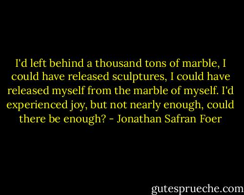 I'd left behind a thousand tons of marble, I could have released sculptures, I could have released myself from the marble of myself. I'd experienced joy, but not nearly enough, could there be enough? - Jonathan Safran Foer