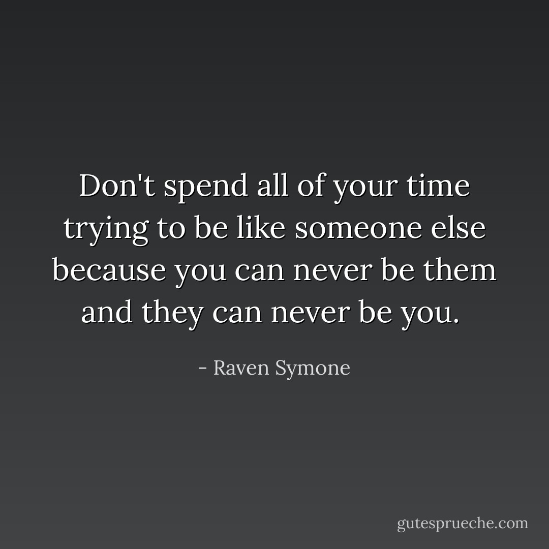 Don't spend all of your time trying to be like someone else because you can never be them and they can never be you.  - Raven Symone