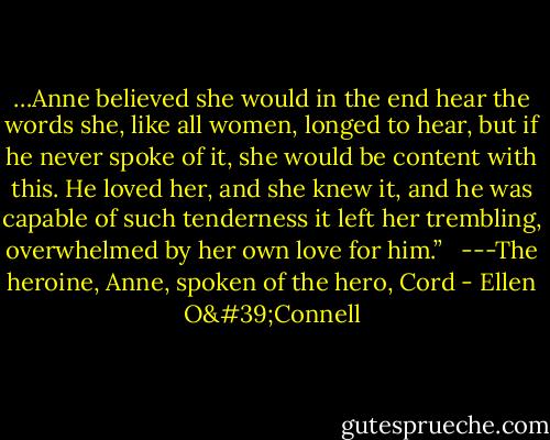 …Anne believed she would in the end hear the words she, like all women, longed to hear, but if he never spoke of it, she would be content with this. He loved her, and she knew it, and he was capable of such tenderness it left her trembling, overwhelmed by her own love for him.”<br /><br /> ---The heroine, Anne, spoken of the hero, Cord - Ellen O'Connell