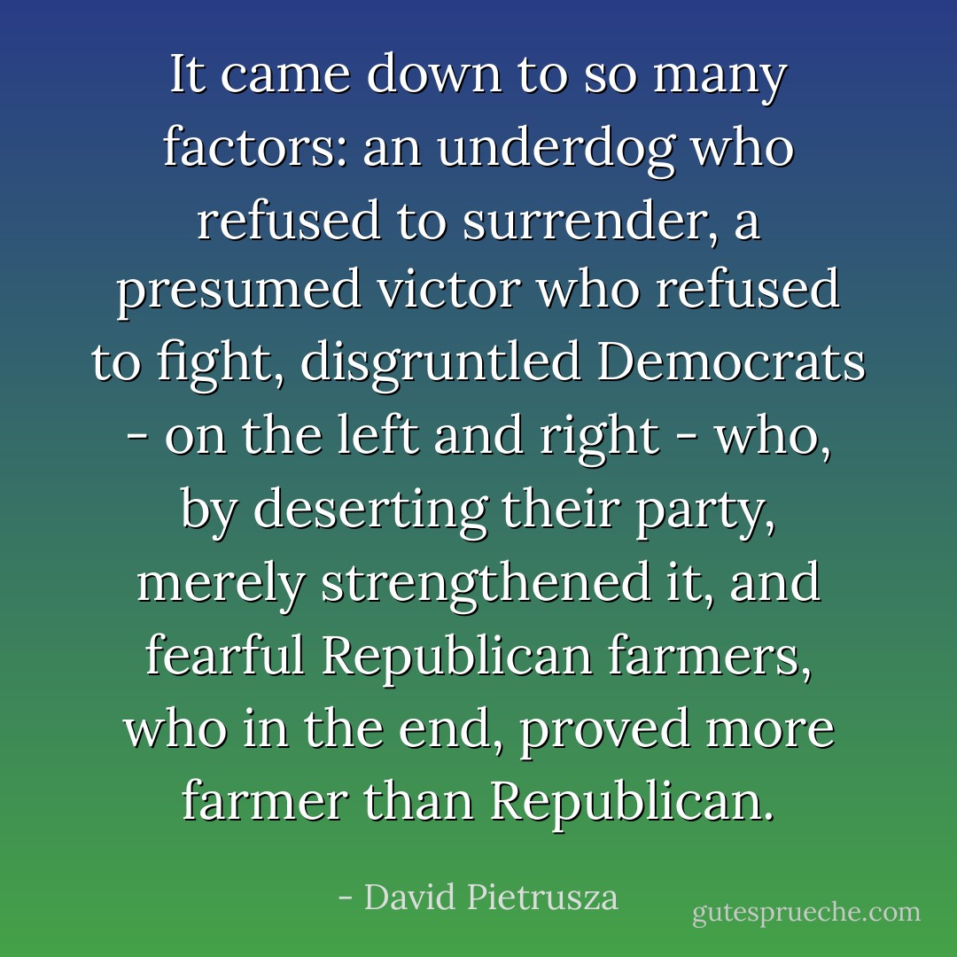 It came down to so many factors: an underdog who refused to surrender, a presumed victor who refused to fight, disgruntled Democrats - on the left and right - who, by deserting their party, merely strengthened it, and fearful Republican farmers, who in the end, proved more farmer than Republican. - David Pietrusza
