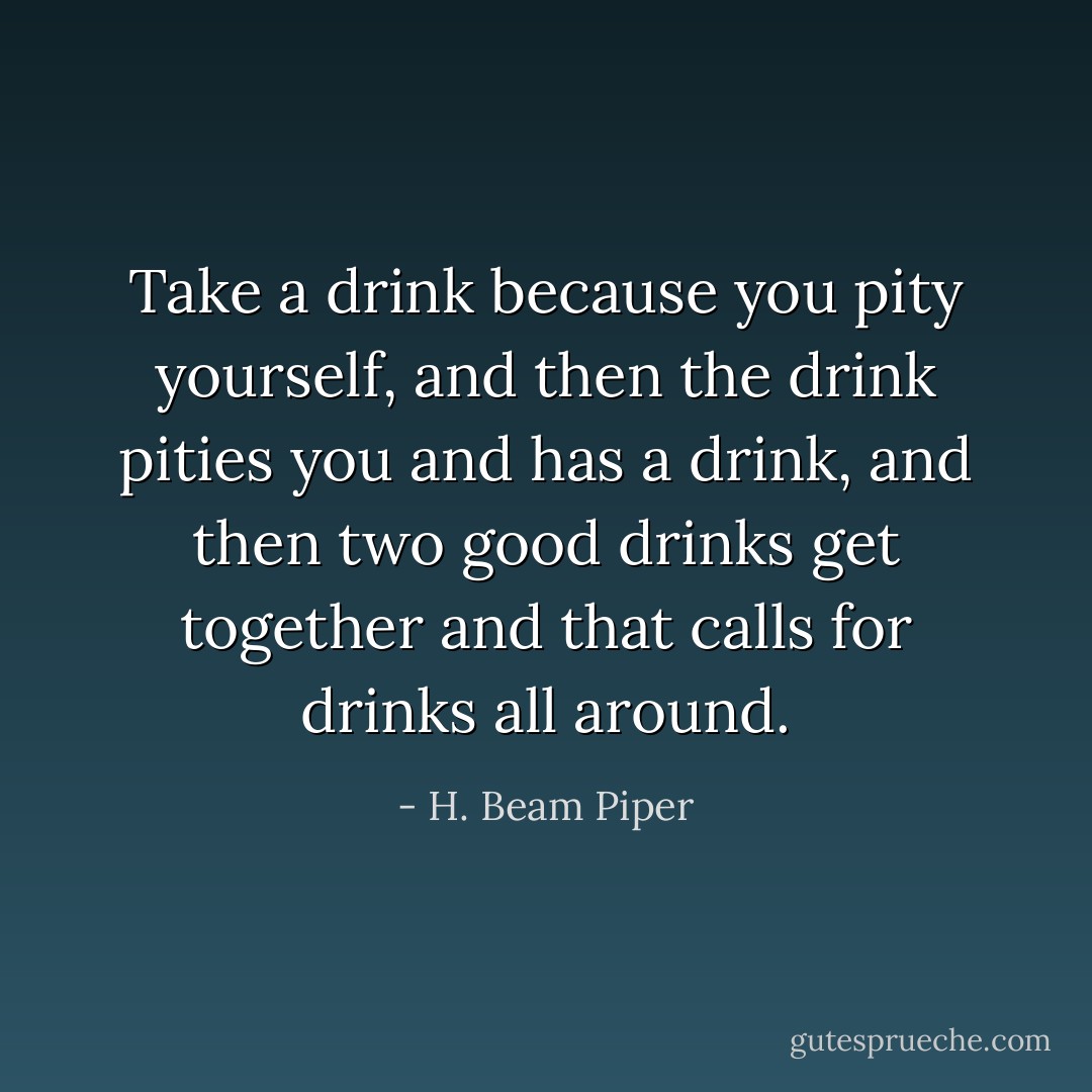 Take a drink because you pity yourself, and then the drink pities you and has a drink, and then two good drinks get together and that calls for drinks all around. - H. Beam Piper