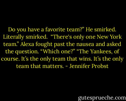 Do you have a favorite team?”<br />He smirked. Literally smirked. <br />“There's only one New York team.”<br />Alexa fought past the nausea and asked the question.<br />“Which one?”<br />“The Yankees, of course. It’s the only team that wins. It’s the only team that matters. - Jennifer Probst