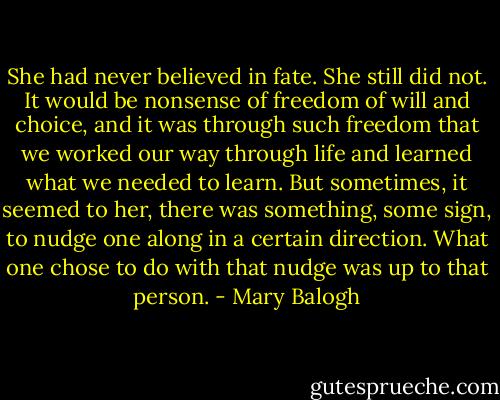 She had never believed in fate. She still did not. It would be nonsense of freedom of will and choice, and it was through such freedom that we worked our way through life and learned what we needed to learn. But sometimes, it seemed to her, there was something, some sign, to nudge one along in a certain direction. What one chose to do with that nudge was up to that person. - Mary Balogh
