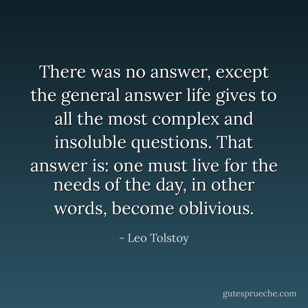 There was no answer, except the general answer life gives to all the most complex and insoluble questions. That answer is: one must live for the needs of the day, in other words, become oblivious. - Leo Tolstoy