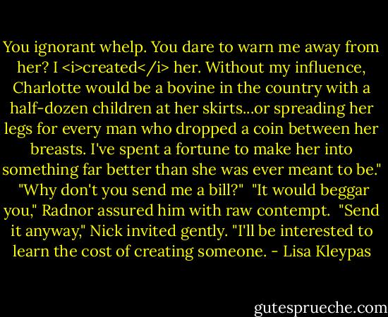 You ignorant whelp. You dare to warn me away from her? I <i>created</i> her. Without my influence, Charlotte would be a bovine in the country with a half-dozen children at her skirts...or spreading her legs for every man who dropped a coin between her breasts. I've spent a fortune to make her into something far better than she was ever meant to be."<br /><br />"Why don't you send me a bill?"<br /><br />"It would beggar you," Radnor assured him with raw contempt.<br /><br />"Send it anyway," Nick invited gently. "I'll be interested to learn the cost of creating someone. - Lisa Kleypas