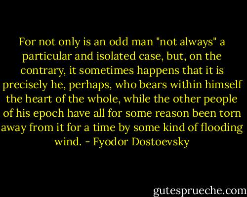 For not only is an odd man "not always" a particular and isolated case, but, on the contrary, it sometimes happens that it is precisely he, perhaps, who bears within himself the heart of the whole, while the other people of his epoch have all for some reason been torn away from it for a time by some kind of flooding wind. - Fyodor Dostoevsky
