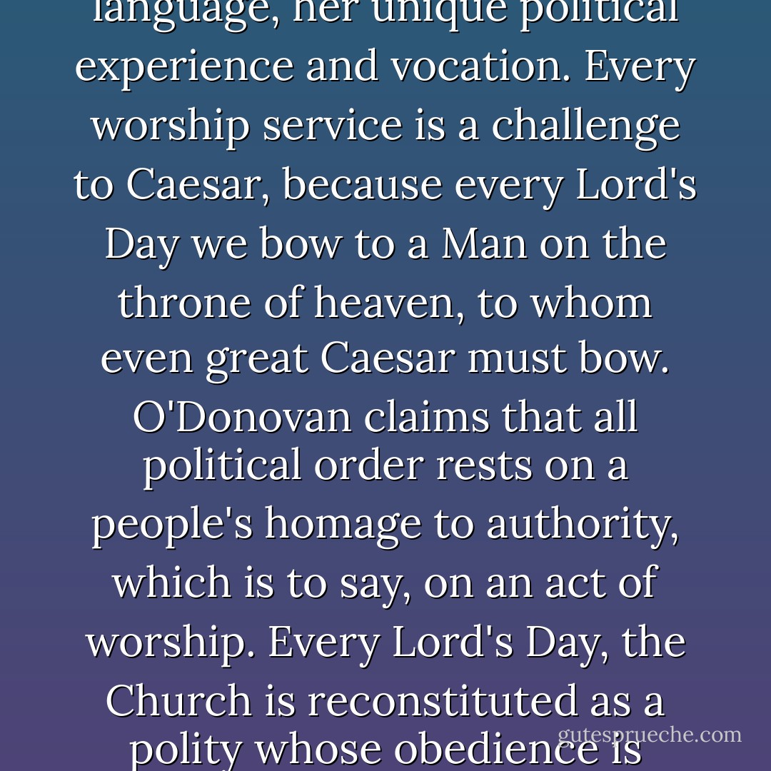 Worship is Political Science 101.<br /> In every worship service, the Christian ekklesia is renewed in her unique story and language, her unique political experience and vocation. Every worship service is a challenge to Caesar, because every Lord's Day we bow to a Man on the throne of heaven, to whom even great Caesar must bow. O'Donovan claims that all political order rests on a people's homage to authority, which is to say, on an act of worship. Every Lord's Day, the Church is reconstituted as a polity whose obedience is owed to Christ, and we are taught to name Jesus as King of kings and Lord of lords. - Peter J. Leithart