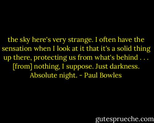 the sky here's very strange. I often have the sensation when I look at it that it's a solid thing up there, protecting us from what's behind . . . [from] nothing, I suppose. Just darkness. Absolute night. - Paul Bowles