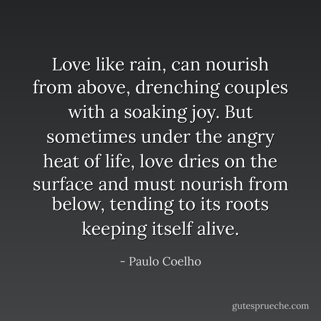 Love like rain, can nourish from above, drenching couples with a soaking joy. But sometimes under the angry heat of life, love dries on the surface and must nourish from below, tending to its roots keeping itself alive. - Paulo Coelho