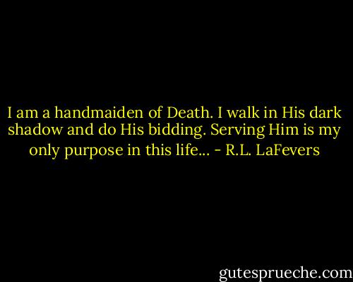 I am a handmaiden of Death. I walk in His dark shadow and do His bidding. Serving Him is my only purpose in this life... - R.L. LaFevers