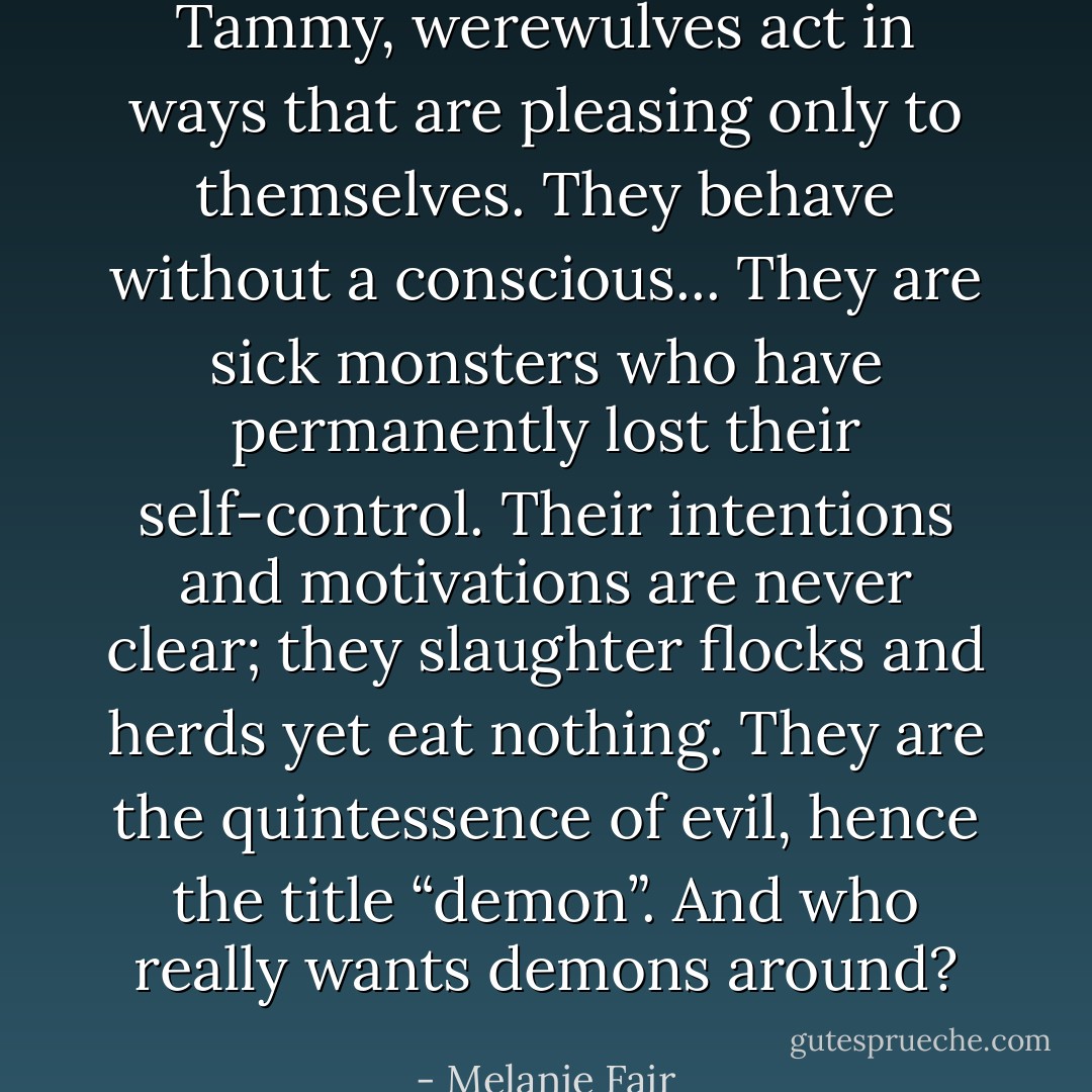 Tammy, werewulves act in ways that are pleasing only to themselves. They behave without a conscious... They are sick monsters who have permanently lost their self-control. Their intentions and motivations are never clear; they slaughter flocks and herds yet eat nothing. They are the quintessence of evil, hence the title “demon”. And who really wants demons around? - Melanie Fair