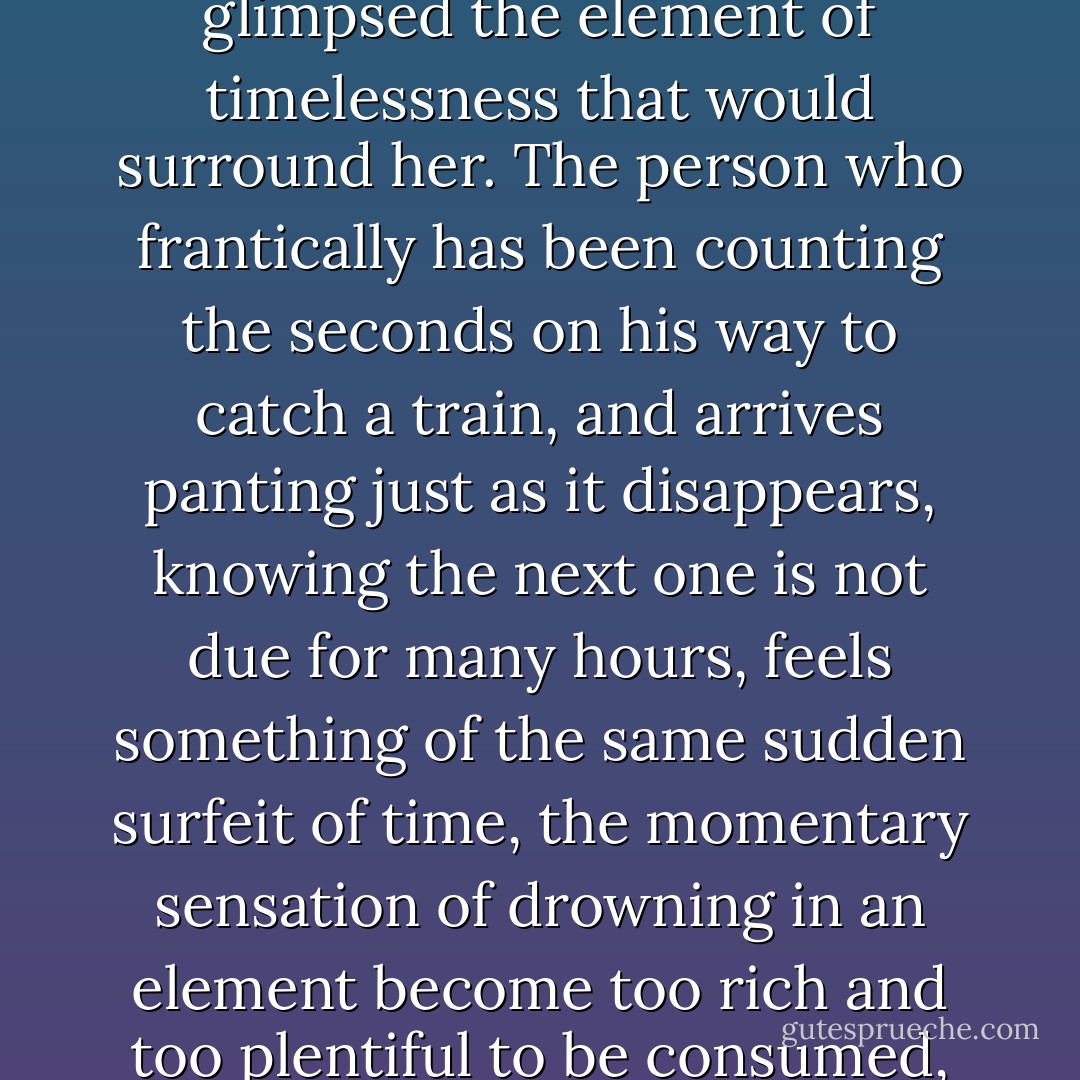These were the first moments of a new existence, a strange one in which she already glimpsed the element of timelessness that would surround her. The person who frantically has been counting the seconds on his way to catch a train, and arrives panting just as it disappears, knowing the next one is not due for many hours, feels something of the same sudden surfeit of time, the momentary sensation of drowning in an element become too rich and too plentiful to be consumed, and thereby made meaningless, non-existent. - Paul Bowles