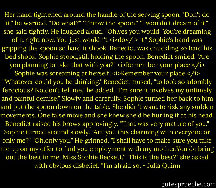 Her hand tightened around the handle of the serving spoon.<br />"Don't do it," he warned.<br />"Do what?"<br />"Throw the spoon."<br />"I wouldn't dream of it," she said tightly.<br />He laughed aloud. "Oh,yes you would. You're dreaming of it right now. You just wouldn't <i>do</i> it."<br />Sophie's hand was gripping the spoon so hard it shook.<br />Benedict was chuckling so hard his bed shook.<br />Sophie stood,still holding the spoon.<br />Benedict smiled. "Are you planning to take that with you?"<br /><i>Remember your place,</i> Sophie was screaming at herself. <i>Remember your place.</i><br />"Whatever could you be thinking." Benedict mused, "to look so adorably ferocious? No,don't tell me," he added. "I'm sure it involves my untimely and painful demise."<br />Slowly and carefully, Sophie turned her back to him and put the spoon down on the table. She didn't want to risk any sudden movements. One false move and she knew she'd be hurling it at his head.<br />Benedict raised his brows approvingly. "That was very mature of you."<br />Sophie turned around slowly. "Are you this charming with everyone or only me?"<br />"Oh,only you." He grinned. "I shall have to make sure you take me up on my offer to find you employment with my mother.You do bring out the best in me, Miss Sophie Beckett."<br />"This is the best?" she asked with obvious disbelief.<br />"I'm afraid so. - Julia Quinn