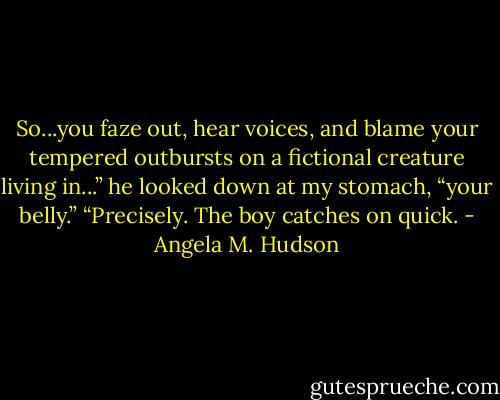 So...you faze out, hear voices, and blame your tempered outbursts on a fictional creature living in...” he looked down at my stomach, “your belly.”<br />“Precisely. The boy catches on quick. - Angela M. Hudson