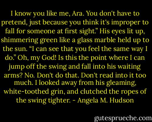 I know you like me, Ara. You don't have to pretend, just because you think it's improper to fall for someone at first sight.” His eyes lit up, shimmering green like a glass marble held up to the sun. “I can see that you feel the same way I do.”<br />Oh, my God! Is this the point where I can jump off the swing and fall into his waiting arms? No. Don't do that. Don't read into it too much. I looked away from his gleaming, white-toothed grin, and clutched the ropes of the swing tighter. - Angela M. Hudson