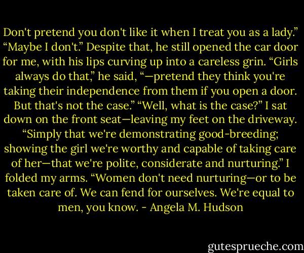 Don't pretend you don't like it when I treat you as a lady.”<br />“Maybe I don't.”<br />Despite that, he still opened the car door for me, with his lips curving up into a careless grin. “Girls always do that,” he said, “—pretend they think you're taking their independence from them if you open a door. But that's not the case.”<br />“Well, what is the case?” I sat down on the front seat—leaving my feet on the driveway.<br />“Simply that we're demonstrating good-breeding; showing the girl we're worthy and capable of taking care of her—that we're polite, considerate and nurturing.”<br />I folded my arms. “Women don't need nurturing—or to be taken care of. We can fend for ourselves. We're equal to men, you know. - Angela M. Hudson