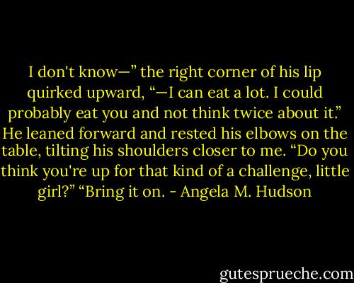 I don't know—” the right corner of his lip quirked upward, “—I can eat a lot. I could probably eat you and not think twice about it.” He leaned forward and rested his elbows on the table, tilting his shoulders closer to me. “Do you think you're up for that kind of a challenge, little girl?”<br />“Bring it on. - Angela M. Hudson