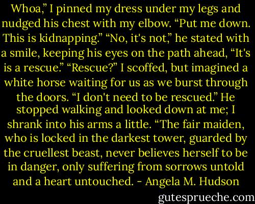 Whoa,” I pinned my dress under my legs and nudged his chest with my elbow. “Put me down. This is kidnapping.”<br />“No, it's not,” he stated with a smile, keeping his eyes on the path ahead, “It's is a rescue.”<br />“Rescue?” I scoffed, but imagined a white horse waiting for us as we burst through the doors. “I don't need to be rescued.”<br />He stopped walking and looked down at me; I shrank into his arms a little. “The fair maiden, who is locked in the darkest tower, guarded by the cruellest beast, never believes herself to be in danger, only suffering from sorrows untold and a heart untouched. - Angela M. Hudson