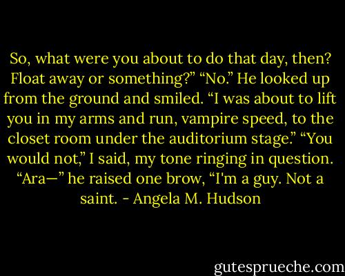 So, what were you about to do that day, then? Float away or something?”<br />“No.” He looked up from the ground and smiled. “I was about to lift you in my arms and run, vampire speed, to the closet room under the auditorium stage.”<br />“You would not,” I said, my tone ringing in question.<br />“Ara—” he raised one brow, “I'm a guy. Not a saint. - Angela M. Hudson