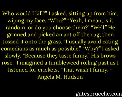 Who would I kill?” I asked, sitting up from him, wiping my face.<br />“Who?”<br />“Yeah, I mean, is it random, or do you choose them?”<br />“Well.” He grinned and picked an ant off the rug, then tossed it onto the grass. “I usually avoid eating comedians as much as possible.”<br />“Why?” I asked slowly.<br />“Because they taste funny.” His brows rose. <br />I imagined a tumbleweed rolling past as I listened for crickets. “That wasn't funny. - Angela M. Hudson
