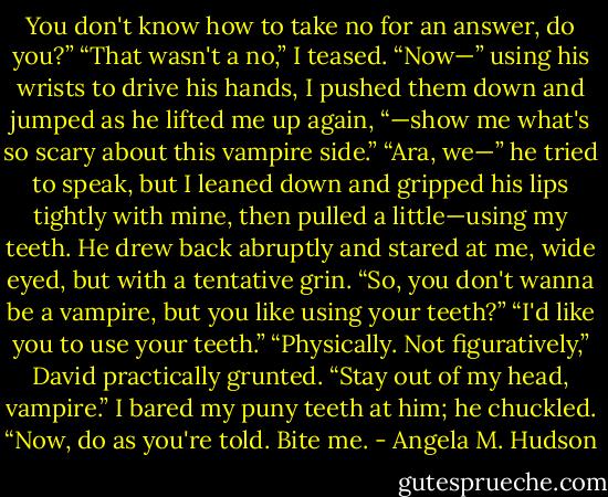 You don't know how to take no for an answer, do you?”<br />“That wasn't a no,” I teased. “Now—” using his wrists to drive his hands, I pushed them down and jumped as he lifted me up again, “—show me what's so scary about this vampire side.”<br />“Ara, we—” he tried to speak, but I leaned down and gripped his lips tightly with mine, then pulled a little—using my teeth.<br />He drew back abruptly and stared at me, wide eyed, but with a tentative grin. “So, you don't wanna be a vampire, but you like using your teeth?”<br />“I'd like you to use your teeth.”<br />“Physically. Not figuratively,” David practically grunted.<br />“Stay out of my head, vampire.” I bared my puny teeth at him; he chuckled. “Now, do as you're told. Bite me. - Angela M. Hudson
