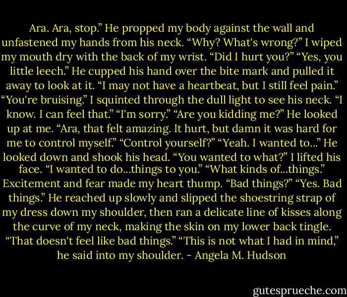 Ara. Ara, stop.” He propped my body against the wall and unfastened my hands from his neck.<br />“Why? What's wrong?” I wiped my mouth dry with the back of my wrist. “Did I hurt you?”<br />“Yes, you little leech.” He cupped his hand over the bite mark and pulled it away to look at it. “I may not have a heartbeat, but I still feel pain.”<br />“You're bruising.” I squinted through the dull light to see his neck.<br />“I know. I can feel that.”<br />“I'm sorry.”<br />“Are you kidding me?” He looked up at me. “Ara, that felt amazing. It hurt, but damn it was hard for me to control myself.”<br />“Control yourself?”<br />“Yeah. I wanted to...” He looked down and shook his head.<br />“You wanted to what?” I lifted his face.<br />“I wanted to do...things to you.”<br />“What kinds of...things.” Excitement and fear made my heart thump. “Bad things?”<br />“Yes. Bad things.” He reached up slowly and slipped the shoestring strap of my dress down my shoulder, then ran a delicate line of kisses along the curve of my neck, making the skin on my lower back tingle.<br />“That doesn't feel like bad things.”<br />“This is not what I had in mind,” he said into my shoulder. - Angela M. Hudson