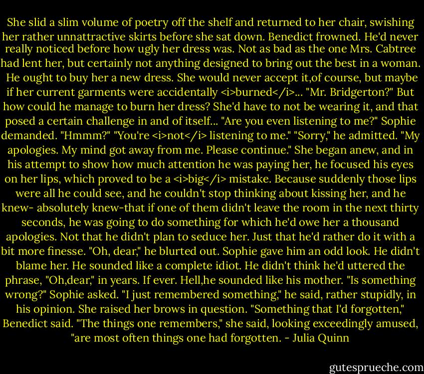 She slid a slim volume of poetry off the shelf and returned to her chair, swishing her rather unnattractive skirts before she sat down.<br />Benedict frowned. He'd never really noticed before how ugly her dress was. Not as bad as the one Mrs. Cabtree had lent her, but certainly not anything designed to bring out the best in a woman. <br />He ought to buy her a new dress. She would never accept it,of course, but maybe if her current garments were accidentally <i>burned</i>...<br />"Mr. Bridgerton?"<br />But how could he manage to burn her dress? She'd have to not be wearing it, and that posed a certain challenge in and of itself...<br />"Are you even listening to me?" Sophie demanded.<br />"Hmmm?"<br />"You're <i>not</i> listening to me."<br />"Sorry," he admitted. "My apologies. My mind got away from me. Please continue."<br />She began anew, and in his attempt to show how much attention he was paying her, he focused his eyes on her lips, which proved to be a <i>big</i> mistake.<br />Because suddenly those lips were all he could see, and he couldn't stop thinking about kissing her, and he knew- absolutely knew-that if one of them didn't leave the room in the next thirty seconds, he was going to do something for which he'd owe her a thousand apologies.<br />Not that he didn't plan to seduce her. Just that he'd rather do it with a bit more finesse.<br />"Oh, dear," he blurted out.<br />Sophie gave him an odd look. He didn't blame her. He sounded like a complete idiot. He didn't think he'd uttered the phrase, "Oh,dear," in years. If ever.<br />Hell,he sounded like his mother.<br />"Is something wrong?" Sophie asked.<br />"I just remembered something," he said, rather stupidly, in his opinion.<br />She raised her brows in question.<br />"Something that I'd forgotten," Benedict said.<br />"The things one remembers," she said, looking exceedingly amused, "are most often things one had forgotten. - Julia Quinn
