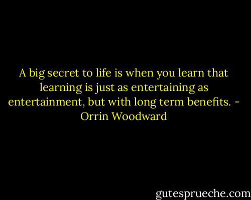 A big secret to life is when you learn that learning is just as entertaining as entertainment, but with long term benefits. - Orrin Woodward
