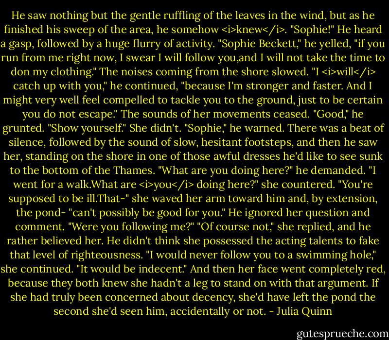 He saw nothing but the gentle ruffling of the leaves in the wind, but as he finished his sweep of the area, he somehow <i>knew</i>.<br />"Sophie!"<br />He heard a gasp, followed by a huge flurry of activity.<br />"Sophie Beckett," he yelled, "if you run from me right now, I swear I will follow you,and I will not take the time to don my clothing."<br />The noises coming from the shore slowed.<br />"I <i>will</i> catch up with you," he continued, "because I'm stronger and faster. And I might very well feel compelled to tackle you to the ground, just to be certain you do not escape."<br />The sounds of her movements ceased.<br />"Good," he grunted. "Show yourself."<br />She didn't.<br />"Sophie," he warned.<br />There was a beat of silence, followed by the sound of slow, hesitant footsteps, and then he saw her, standing on the shore in one of those awful dresses he'd like to see sunk to the bottom of the Thames.<br />"What are you doing here?" he demanded.<br />"I went for a walk.What are <i>you</i> doing here?" she countered. "You're supposed to be ill.That-" she waved her arm toward him and, by extension, the pond- "can't possibly be good for you."<br />He ignored her question and comment. "Were you following me?"<br />"Of course not," she replied, and he rather believed her. He didn't think she possessed the acting talents to fake that level of righteousness.<br />"I would never follow you to a swimming hole," she continued. "It would be indecent."<br />And then her face went completely red, because they both knew she hadn't a leg to stand on with that argument. If she had truly been concerned about decency, she'd have left the pond the second she'd seen him, accidentally or not. - Julia Quinn