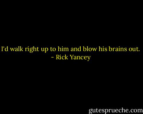 I'd walk right up to him and blow his brains out. - Rick Yancey