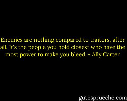 Enemies are nothing compared to traitors, after all. It's the people you hold closest who have the most power to make you bleed. - Ally Carter