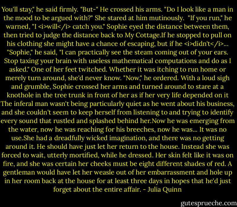You'll stay," he said firmly.<br />"But-"<br />He crossed his arms. "Do I look like a man in the mood to be argued with?"<br />She stared at him mutinously. <br />"If you run," he warned, "I <i>will</i> catch you."<br />Sophie eyed the distance between them, then tried to judge the distance back to My Cottage.If he stopped to pull on his clothing she might have a chance of escaping, but if he <i>didn't</i>...<br />"Sophie," he said, "I can practically see the steam coming out of your ears. Stop taxing your brain with useless mathematical computations and do as I asked."<br />One of her feet twitched. Whether it was itching to run home or merely turn around, she'd never know.<br />"Now," he ordered.<br />With a loud sigh and grumble, Sophie crossed her arms and turned around to stare at a knothole in the tree trunk in front of her as if her very life depended on it The inferal man wasn't being particularly quiet as he went about his business, and she couldn't seem to keep herself from listening to and trying to identify every sound that rustled and splashed behind her.Now he was emerging from the water, now he was reaching for his breeches, now he was...<br />It was no use.She had a dreadfully wicked imagination, and there was no getting around it.<br />He should have just let her return to the house. Instead she was forced to wait, utterly mortified, while he dressed. Her skin felt like it was on fire, and she was certain her cheeks must be eight different shades of red. A gentleman would have let her weasle out of her embarrassment and hole up in her room back at the house for at least three days in hopes that he'd just forget about the entire affair. - Julia Quinn