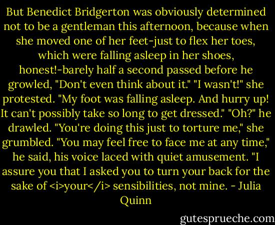 But Benedict Bridgerton was obviously determined not to be a gentleman this afternoon, because when she moved one of her feet-just to flex her toes, which were falling asleep in her shoes, honest!-barely half a second passed before he growled, "Don't even think about it."<br />"I wasn't!" she protested. "My foot was falling asleep. And hurry up! It can't possibly take so long to get dressed."<br />"Oh?" he drawled.<br />"You're doing this just to torture me," she grumbled.<br />"You may feel free to face me at any time," he said, his voice laced with quiet amusement. "I assure you that I asked you to turn your back for the sake of <i>your</i> sensibilities, not mine. - Julia Quinn