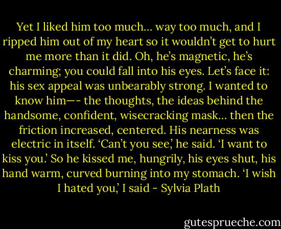 Yet I liked him too much… way too much, and I ripped him out of my heart so it wouldn’t get to hurt me more than it did. Oh, he’s magnetic, he’s charming; you could fall into his eyes. Let’s face it: his sex appeal was unbearably strong. I wanted to know him—- the thoughts, the ideas behind the handsome, confident, wisecracking mask… then the friction increased, centered. His nearness was electric in itself. ‘Can’t you see,’ he said. ‘I want to kiss you.’ So he kissed me, hungrily, his eyes shut, his hand warm, curved burning into my stomach. ‘I wish I hated you,’ I said - Sylvia Plath