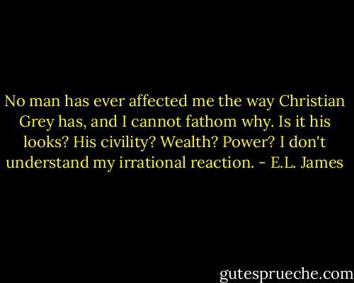 No man has ever affected me the way Christian Grey has, and I cannot fathom why. Is it his looks? His civility? Wealth? Power? I don't understand my irrational reaction. - E.L. James