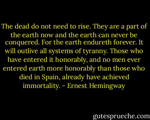 The dead do not need to rise. They are a part of the earth now and the earth can never be conquered. For the earth endureth forever. It will outlive all systems of tyranny. Those who have entered it honorably, and no men ever entered earth more honorably than those who died in Spain, already have achieved immortality. - Ernest Hemingway